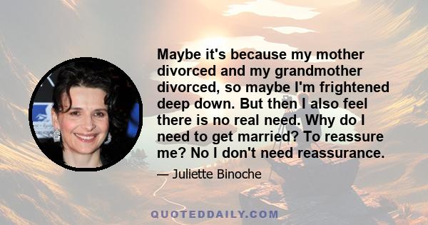 Maybe it's because my mother divorced and my grandmother divorced, so maybe I'm frightened deep down. But then I also feel there is no real need. Why do I need to get married? To reassure me? No I don't need reassurance.