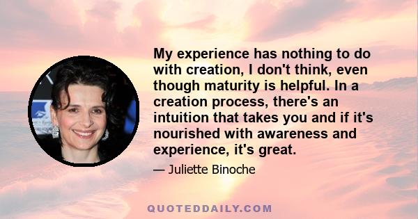 My experience has nothing to do with creation, I don't think, even though maturity is helpful. In a creation process, there's an intuition that takes you and if it's nourished with awareness and experience, it's great.