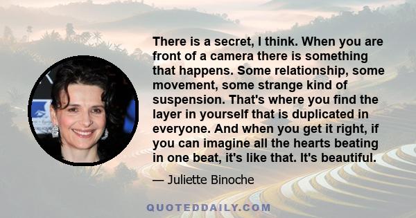 There is a secret, I think. When you are front of a camera there is something that happens. Some relationship, some movement, some strange kind of suspension. That's where you find the layer in yourself that is