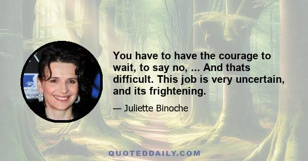 You have to have the courage to wait, to say no, ... And thats difficult. This job is very uncertain, and its frightening.