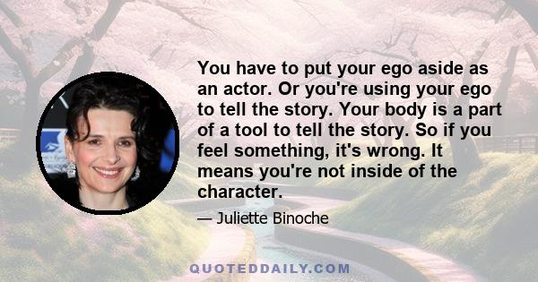 You have to put your ego aside as an actor. Or you're using your ego to tell the story. Your body is a part of a tool to tell the story. So if you feel something, it's wrong. It means you're not inside of the character.