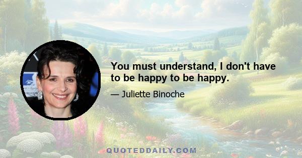 You must understand, I don't have to be happy to be happy.