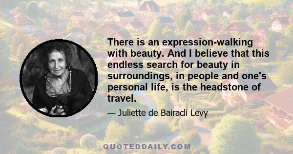 There is an expression-walking with beauty. And I believe that this endless search for beauty in surroundings, in people and one's personal life, is the headstone of travel.