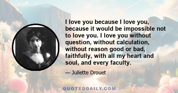 I love you because I love you, because it would be impossible not to love you. I love you without question, without calculation, without reason good or bad, faithfully, with all my heart and soul, and every faculty.