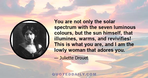 You are not only the solar spectrum with the seven luminous colours, but the sun himself, that illumines, warms, and revivifies! This is what you are, and I am the lowly woman that adores you.