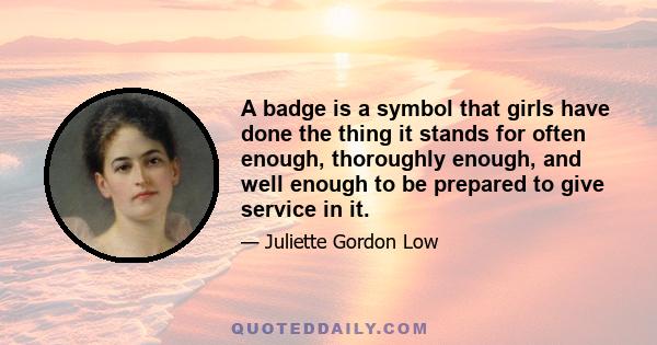 A badge is a symbol that girls have done the thing it stands for often enough, thoroughly enough, and well enough to be prepared to give service in it.