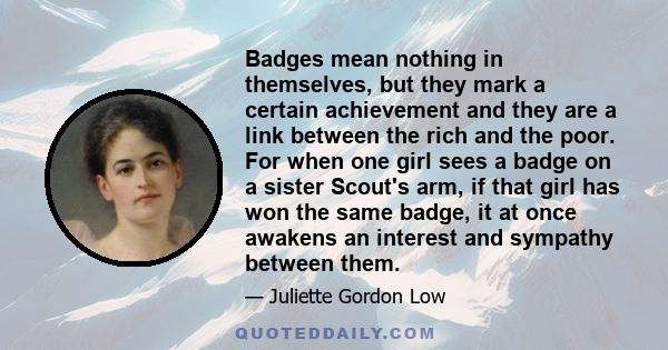 Badges mean nothing in themselves, but they mark a certain achievement and they are a link between the rich and the poor. For when one girl sees a badge on a sister Scout's arm, if that girl has won the same badge, it