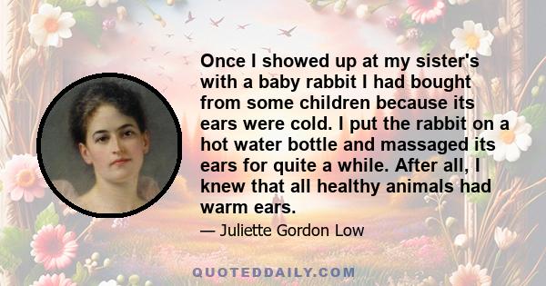 Once I showed up at my sister's with a baby rabbit I had bought from some children because its ears were cold. I put the rabbit on a hot water bottle and massaged its ears for quite a while. After all, I knew that all