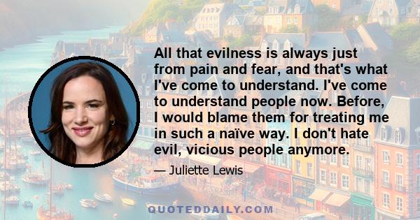 All that evilness is always just from pain and fear, and that's what I've come to understand. I've come to understand people now. Before, I would blame them for treating me in such a naïve way. I don't hate evil,