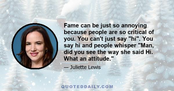 Fame can be just so annoying because people are so critical of you. You can't just say hi. You say hi and people whisper Man, did you see the way she said Hi. What an attitude.