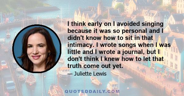 I think early on I avoided singing because it was so personal and I didn't know how to sit in that intimacy. I wrote songs when I was little and I wrote a journal, but I don't think I knew how to let that truth come out 