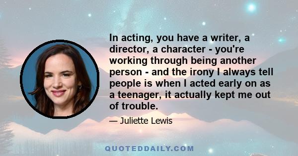 In acting, you have a writer, a director, a character - you're working through being another person - and the irony I always tell people is when I acted early on as a teenager, it actually kept me out of trouble.