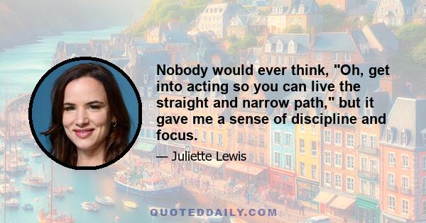 Nobody would ever think, Oh, get into acting so you can live the straight and narrow path, but it gave me a sense of discipline and focus.