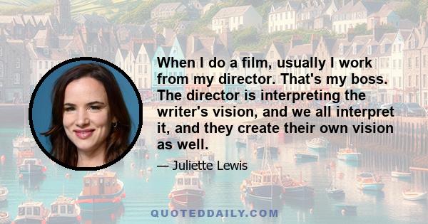 When I do a film, usually I work from my director. That's my boss. The director is interpreting the writer's vision, and we all interpret it, and they create their own vision as well.