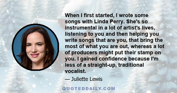 When I first started, I wrote some songs with Linda Perry. She's so instrumental in a lot of artist's lives, listening to you and then helping you write songs that are you, that bring the most of what you are out,