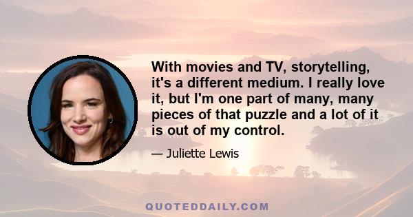 With movies and TV, storytelling, it's a different medium. I really love it, but I'm one part of many, many pieces of that puzzle and a lot of it is out of my control.