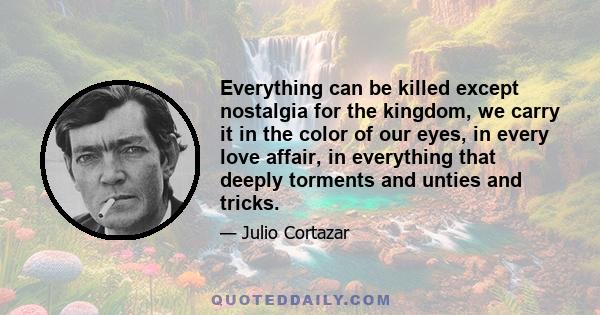 Everything can be killed except nostalgia for the kingdom, we carry it in the color of our eyes, in every love affair, in everything that deeply torments and unties and tricks.