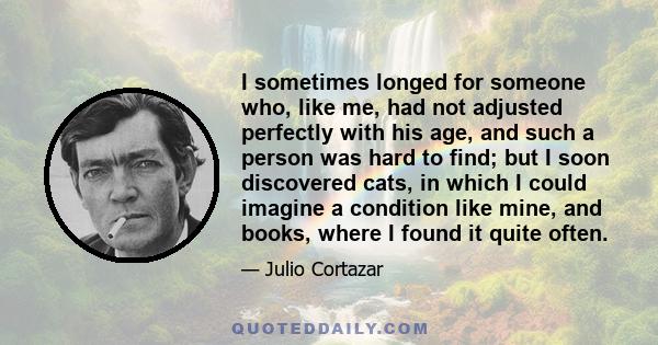 I sometimes longed for someone who, like me, had not adjusted perfectly with his age, and such a person was hard to find; but I soon discovered cats, in which I could imagine a condition like mine, and books, where I