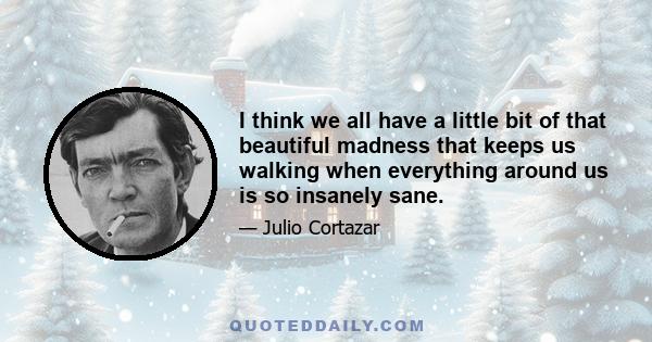 I think we all have a little bit of that beautiful madness that keeps us walking when everything around us is so insanely sane.