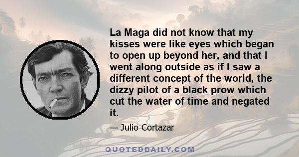 La Maga did not know that my kisses were like eyes which began to open up beyond her, and that I went along outside as if I saw a different concept of the world, the dizzy pilot of a black prow which cut the water of