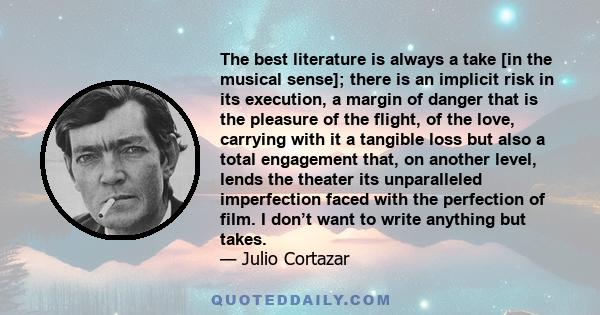 The best literature is always a take [in the musical sense]; there is an implicit risk in its execution, a margin of danger that is the pleasure of the flight, of the love, carrying with it a tangible loss but also a