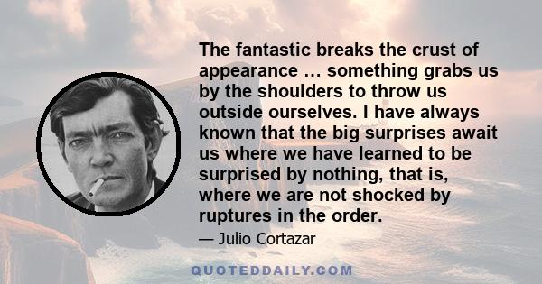 The fantastic breaks the crust of appearance … something grabs us by the shoulders to throw us outside ourselves. I have always known that the big surprises await us where we have learned to be surprised by nothing,