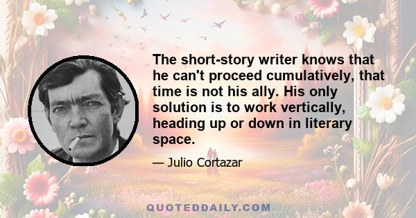 The short-story writer knows that he can't proceed cumulatively, that time is not his ally. His only solution is to work vertically, heading up or down in literary space.