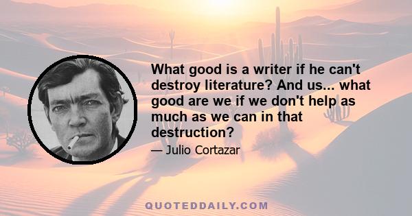 What good is a writer if he can't destroy literature? And us... what good are we if we don't help as much as we can in that destruction?