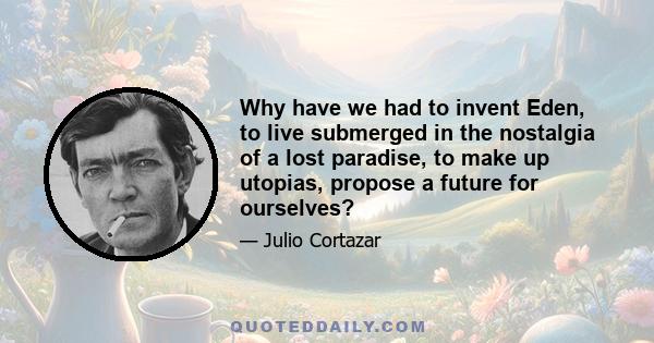 Why have we had to invent Eden, to live submerged in the nostalgia of a lost paradise, to make up utopias, propose a future for ourselves?