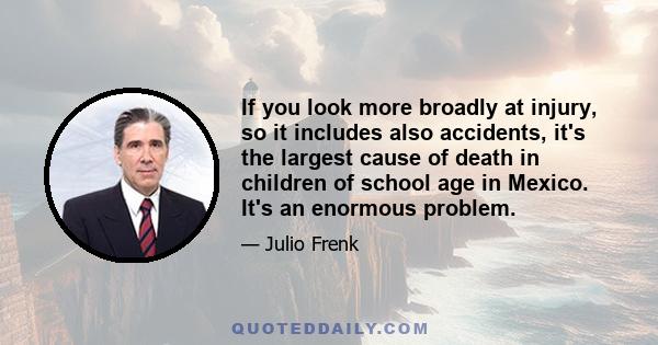 If you look more broadly at injury, so it includes also accidents, it's the largest cause of death in children of school age in Mexico. It's an enormous problem.