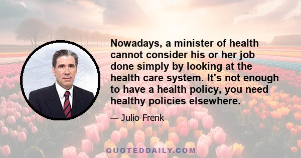 Nowadays, a minister of health cannot consider his or her job done simply by looking at the health care system. It's not enough to have a health policy, you need healthy policies elsewhere.