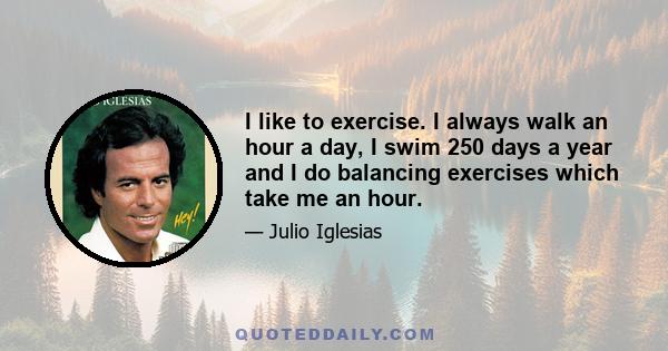 I like to exercise. I always walk an hour a day, I swim 250 days a year and I do balancing exercises which take me an hour.