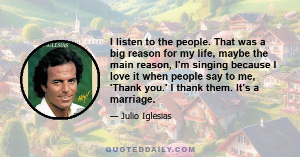 I listen to the people. That was a big reason for my life, maybe the main reason, I'm singing because I love it when people say to me, 'Thank you.' I thank them. It's a marriage.