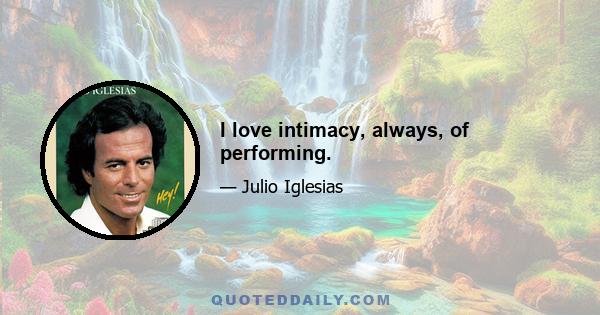 I love intimacy, always, of performing.