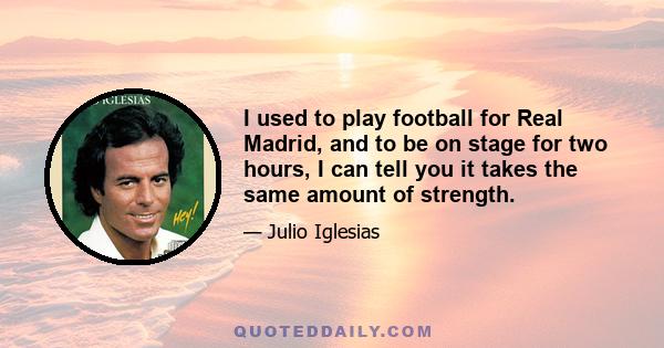 I used to play football for Real Madrid, and to be on stage for two hours, I can tell you it takes the same amount of strength.