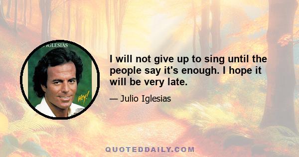 I will not give up to sing until the people say it's enough. I hope it will be very late.