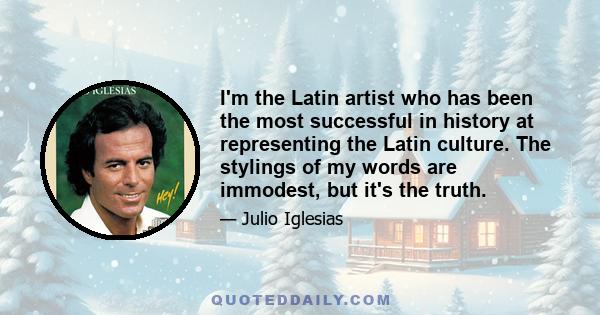 I'm the Latin artist who has been the most successful in history at representing the Latin culture. The stylings of my words are immodest, but it's the truth.