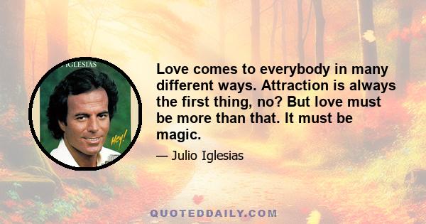 Love comes to everybody in many different ways. Attraction is always the first thing, no? But love must be more than that. It must be magic.