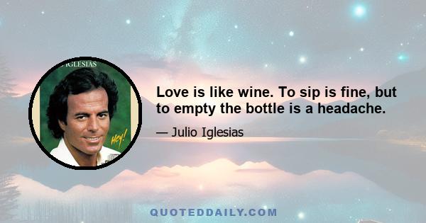 Love is like wine. To sip is fine, but to empty the bottle is a headache.