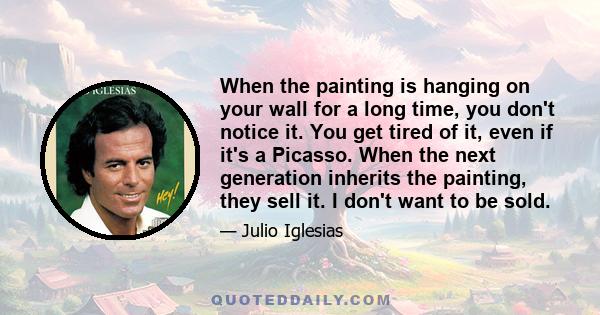 When the painting is hanging on your wall for a long time, you don't notice it. You get tired of it, even if it's a Picasso. When the next generation inherits the painting, they sell it. I don't want to be sold.