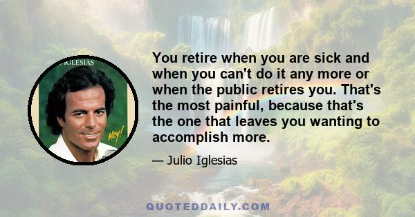 You retire when you are sick and when you can't do it any more or when the public retires you. That's the most painful, because that's the one that leaves you wanting to accomplish more.