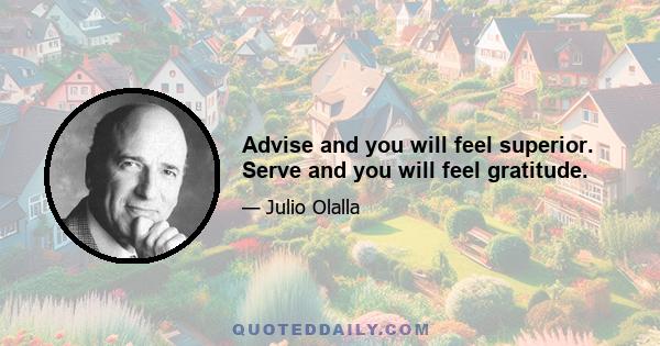 Advise and you will feel superior. Serve and you will feel gratitude.