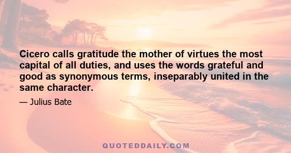 Cicero calls gratitude the mother of virtues the most capital of all duties, and uses the words grateful and good as synonymous terms, inseparably united in the same character.