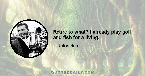 Retire to what? I already play golf and fish for a living.