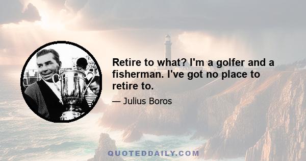 Retire to what? I'm a golfer and a fisherman. I've got no place to retire to.