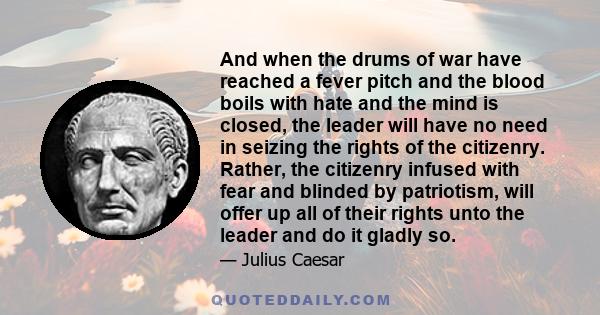 And when the drums of war have reached a fever pitch and the blood boils with hate and the mind is closed, the leader will have no need in seizing the rights of the citizenry. Rather, the citizenry infused with fear and 