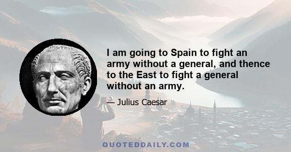 I am going to Spain to fight an army without a general, and thence to the East to fight a general without an army.