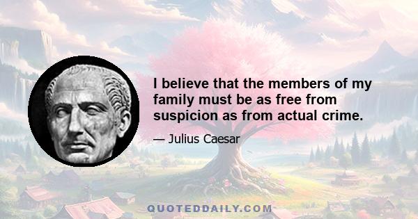 I believe that the members of my family must be as free from suspicion as from actual crime.