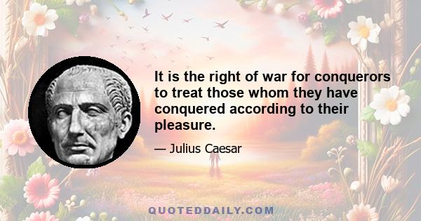 It is the right of war for conquerors to treat those whom they have conquered according to their pleasure.