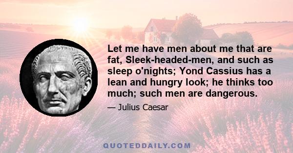 Let me have men about me that are fat, Sleek-headed-men, and such as sleep o'nights; Yond Cassius has a lean and hungry look; he thinks too much; such men are dangerous.